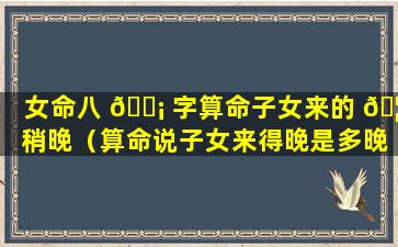 女命八 🐡 字算命子女来的 🦅 稍晚（算命说子女来得晚是多晚）